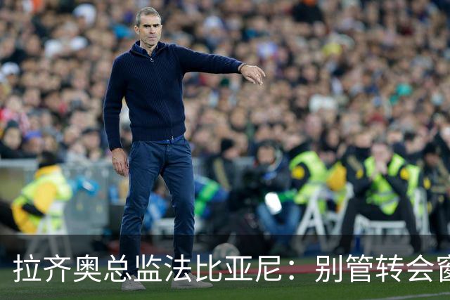 拉齐奥总监法比亚尼：别管转会窗，球场才是判官